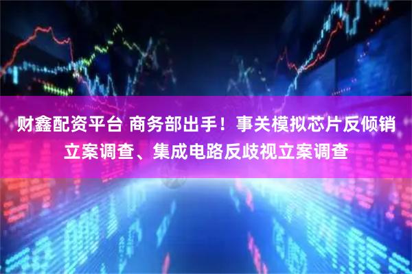 财鑫配资平台 商务部出手！事关模拟芯片反倾销立案调查、集成电路反歧视立案调查