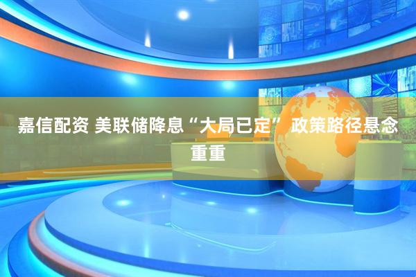 嘉信配资 美联储降息“大局已定” 政策路径悬念重重