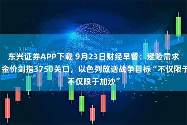 东兴证券APP下载 9月23日财经早餐：避险需求推动，金价剑指3750关口，以色列放话战争目标“不仅限于加沙”