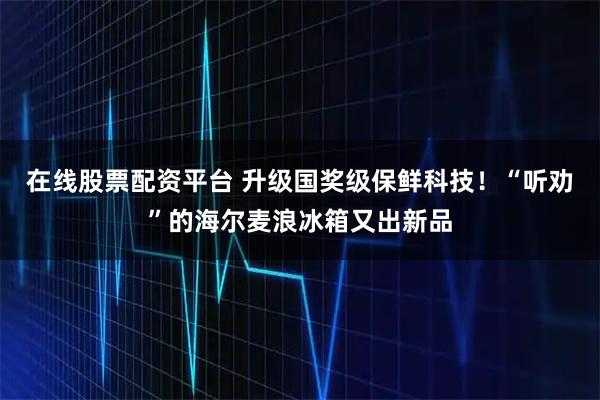 在线股票配资平台 升级国奖级保鲜科技！“听劝”的海尔麦浪冰箱又出新品