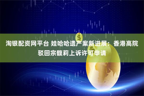 淘银配资网平台 娃哈哈遗产案新进展：香港高院驳回宗馥莉上诉许可申请
