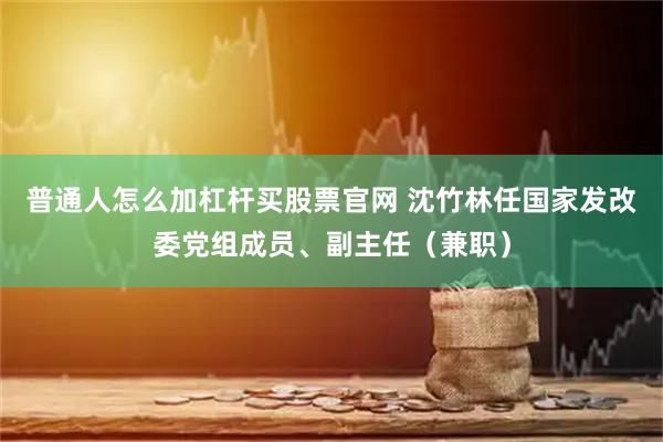 普通人怎么加杠杆买股票官网 沈竹林任国家发改委党组成员、副主任（兼职）