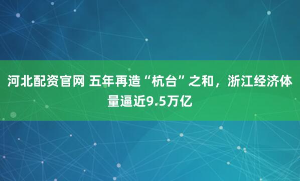 河北配资官网 五年再造“杭台”之和，浙江经济体量逼近9.5万亿