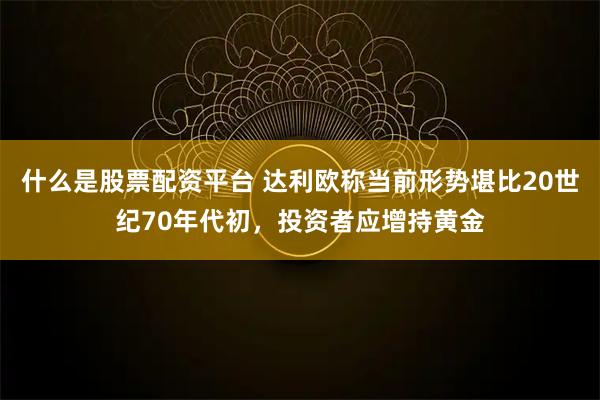 什么是股票配资平台 达利欧称当前形势堪比20世纪70年代初，投资者应增持黄金