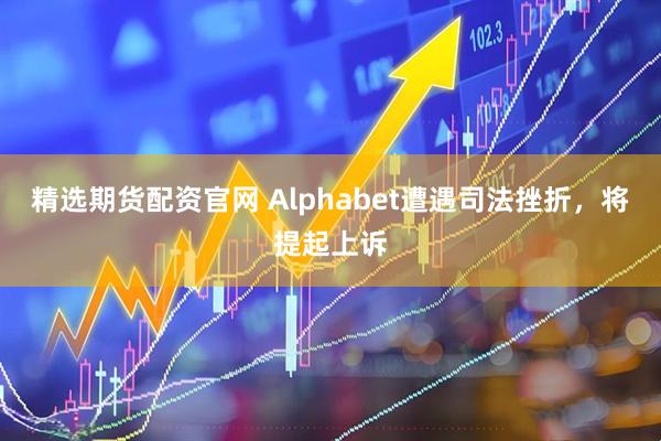 精选期货配资官网 Alphabet遭遇司法挫折，将提起上诉