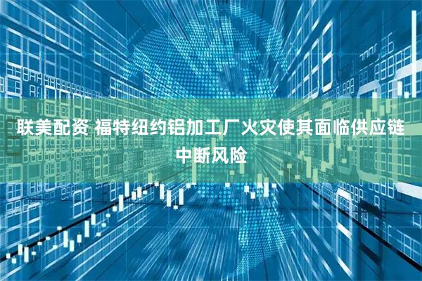 联美配资 福特纽约铝加工厂火灾使其面临供应链中断风险
