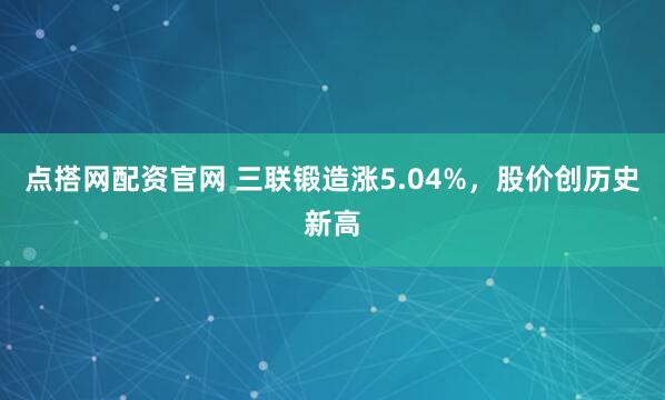点搭网配资官网 三联锻造涨5.04%，股价创历史新高