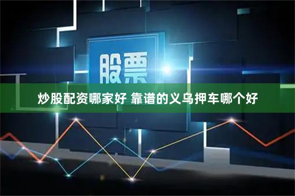 炒股配资哪家好 靠谱的义乌押车哪个好