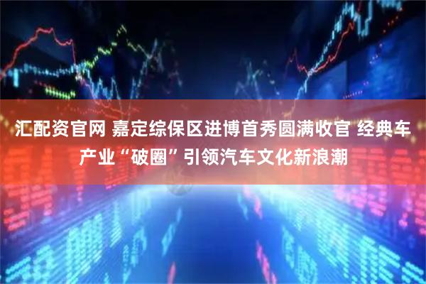 汇配资官网 嘉定综保区进博首秀圆满收官 经典车产业“破圈”引领汽车文化新浪潮