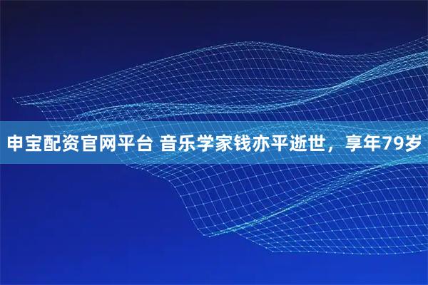 申宝配资官网平台 音乐学家钱亦平逝世，享年79岁