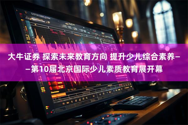 大牛证券 探索未来教育方向 提升少儿综合素养——第10届北京国际少儿素质教育展开幕