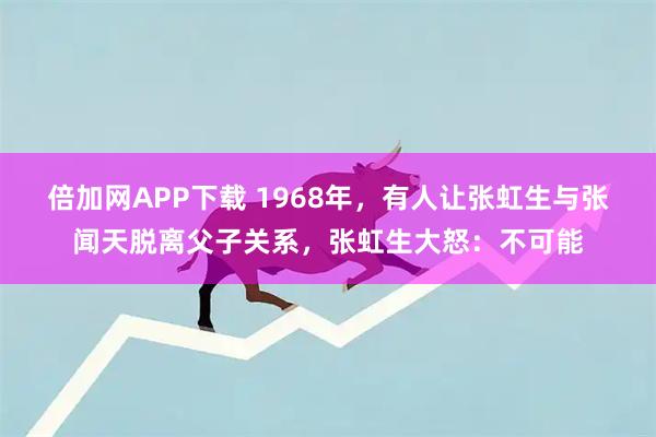 倍加网APP下载 1968年，有人让张虹生与张闻天脱离父子关系，张虹生大怒：不可能