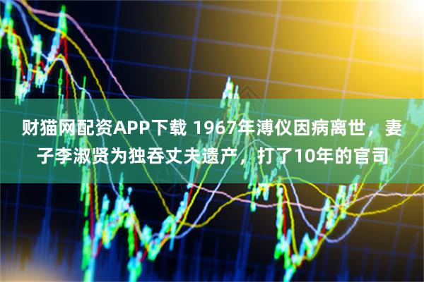 财猫网配资APP下载 1967年溥仪因病离世，妻子李淑贤为独吞丈夫遗产，打了10年的官司