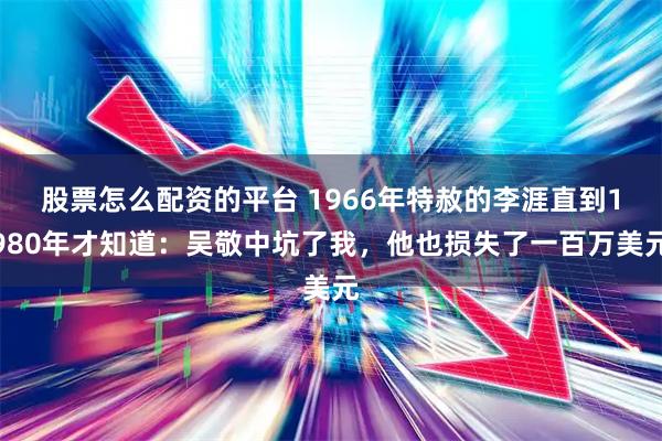 股票怎么配资的平台 1966年特赦的李涯直到1980年才知道：吴敬中坑了我，他也损失了一百万美元
