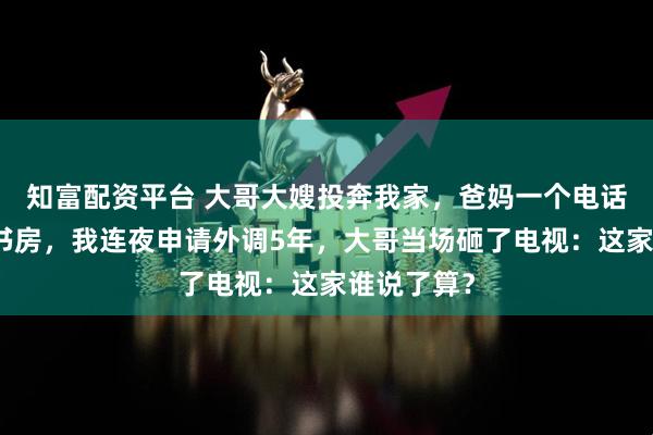 知富配资平台 大哥大嫂投奔我家，爸妈一个电话安排住进书房，我连夜申请外调5年，大哥当场砸了电视：这家谁说了算？