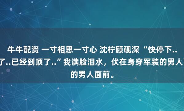 牛牛配资 一寸相思一寸心 沈柠顾砚深 “快停下..别塞了..已经到顶了..”我满脸泪水，伏在身穿军装的男人面前。