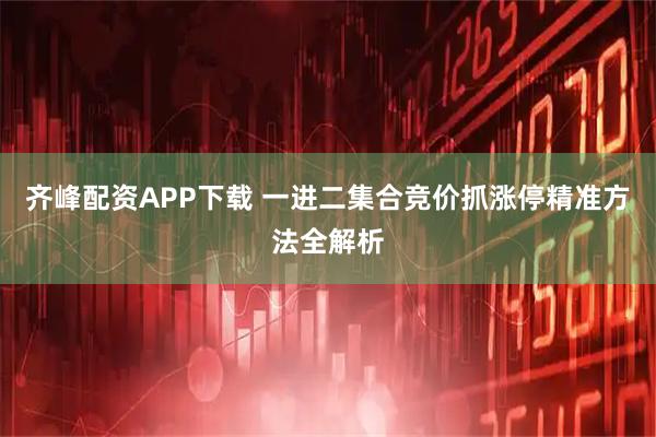 齐峰配资APP下载 一进二集合竞价抓涨停精准方法全解析