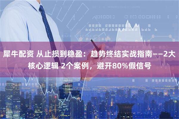犀牛配资 从止损到稳盈：趋势终结实战指南——2大核心逻辑 2个案例，避开80%假信号