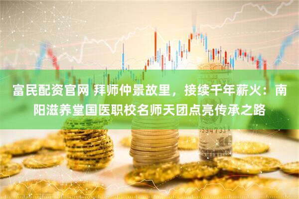 富民配资官网 拜师仲景故里，接续千年薪火：南阳滋养堂国医职校名师天团点亮传承之路