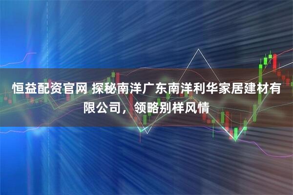 恒益配资官网 探秘南洋广东南洋利华家居建材有限公司，领略别样风情