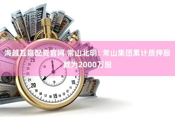 海越互赢配资官网 常山北明: 常山集团累计质押股数为2000万股
