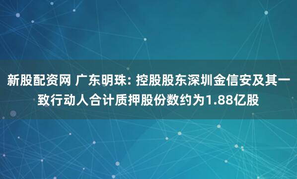新股配资网 广东明珠: 控股股东深圳金信安及其一致行动人合计质押股份数约为1.88亿股