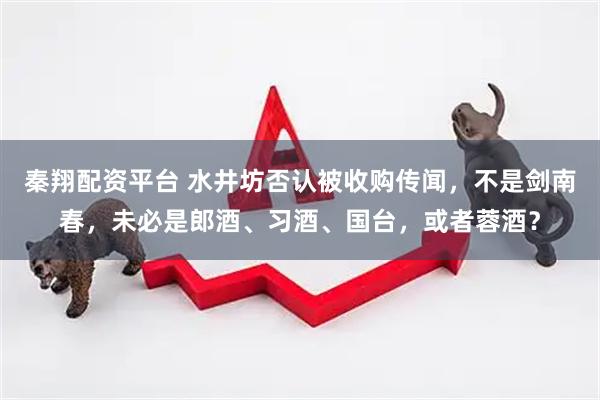 秦翔配资平台 水井坊否认被收购传闻，不是剑南春，未必是郎酒、习酒、国台，或者蓉酒？