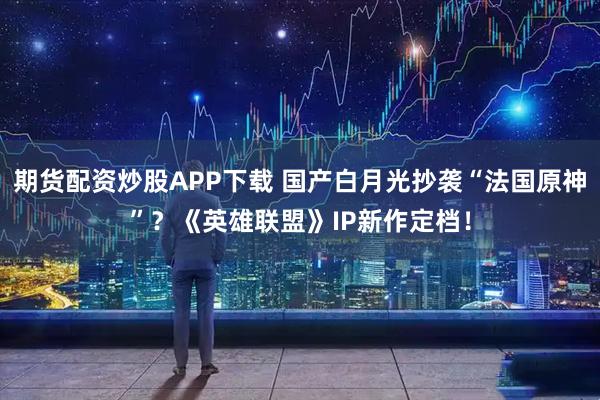 期货配资炒股APP下载 国产白月光抄袭“法国原神”？《英雄联盟》IP新作定档！