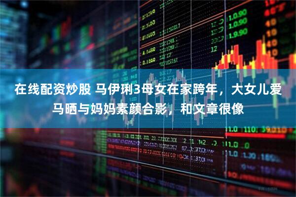 在线配资炒股 马伊琍3母女在家跨年，大女儿爱马晒与妈妈素颜合影，和文章很像