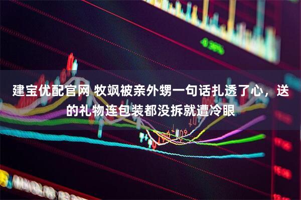 建宝优配官网 牧飒被亲外甥一句话扎透了心，送的礼物连包装都没拆就遭冷眼