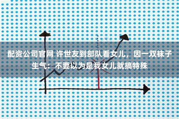 配资公司官网 许世友到部队看女儿，因一双袜子生气：不要以为是我女儿就搞特殊
