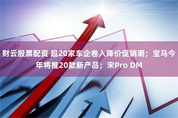 财云股票配资 超20家车企卷入降价促销潮；宝马今年将推20款新产品；宋Pro DM