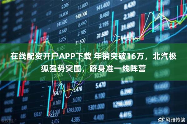 在线配资开户APP下载 年销突破16万，北汽极狐强势突围，跻身准一线阵营
