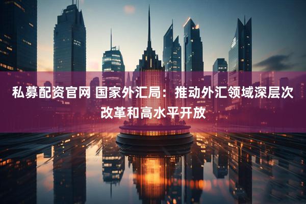 私募配资官网 国家外汇局：推动外汇领域深层次改革和高水平开放
