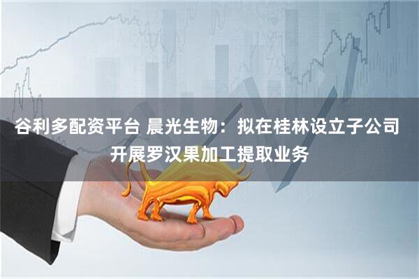 谷利多配资平台 晨光生物：拟在桂林设立子公司 开展罗汉果加工提取业务