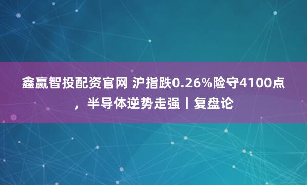 鑫赢智投配资官网 沪指跌0.26%险守4100点，半导体逆势走强丨复盘论
