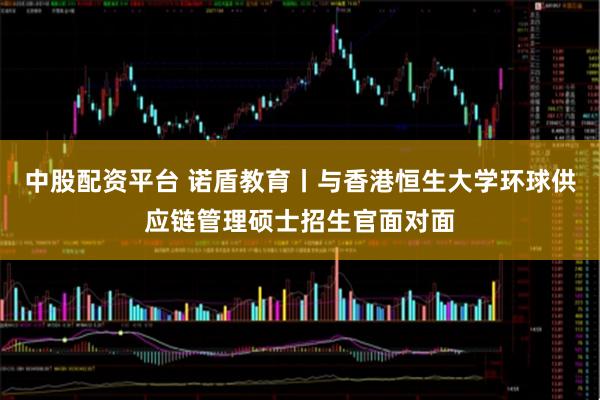 中股配资平台 诺盾教育丨与香港恒生大学环球供应链管理硕士招生官面对面