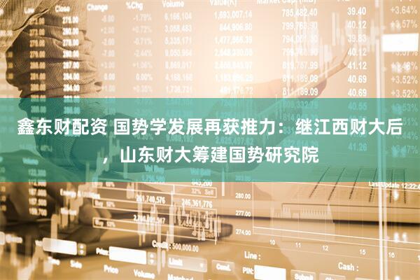 鑫东财配资 国势学发展再获推力：继江西财大后，山东财大筹建国势研究院