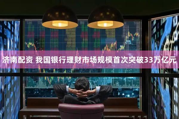 济南配资 我国银行理财市场规模首次突破33万亿元