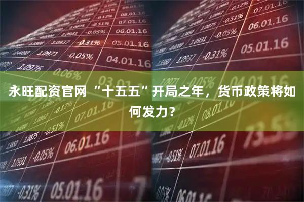 永旺配资官网 “十五五”开局之年，货币政策将如何发力？