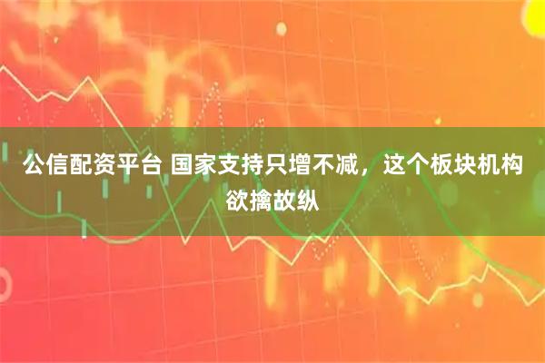 公信配资平台 国家支持只增不减，这个板块机构欲擒故纵