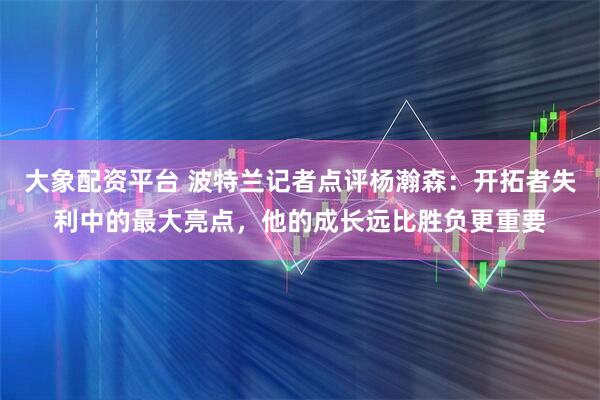 大象配资平台 波特兰记者点评杨瀚森：开拓者失利中的最大亮点，他的成长远比胜负更重要