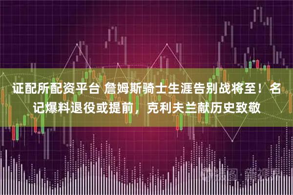 证配所配资平台 詹姆斯骑士生涯告别战将至！名记爆料退役或提前，克利夫兰献历史致敬