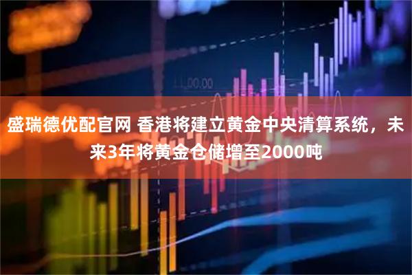 盛瑞德优配官网 香港将建立黄金中央清算系统，未来3年将黄金仓储增至2000吨
