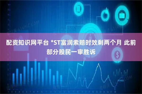 配资知识网平台 *ST富润索赔时效剩两个月 此前部分股民一审胜诉