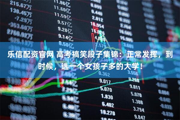 乐信配资官网 高考搞笑段子集锦：正常发挥，到时候，选一个女孩子多的大学！
