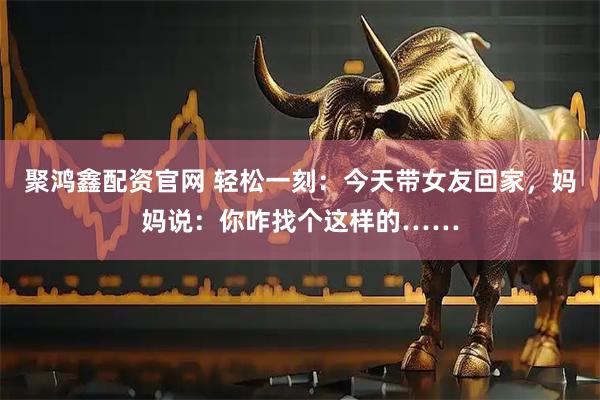 聚鸿鑫配资官网 轻松一刻：今天带女友回家，妈妈说：你咋找个这样的……
