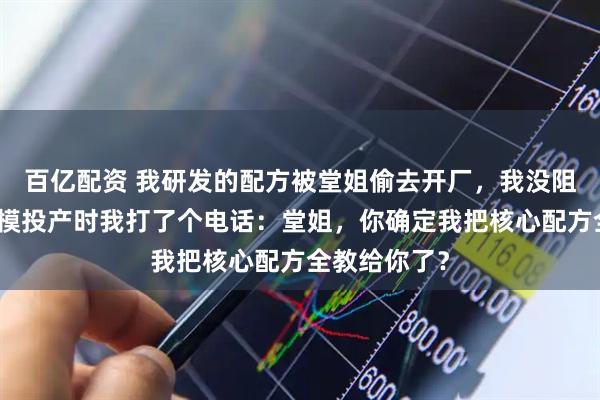百亿配资 我研发的配方被堂姐偷去开厂，我没阻止，她大规模投产时我打了个电话：堂姐，你确定我把核心配方全教给你了？