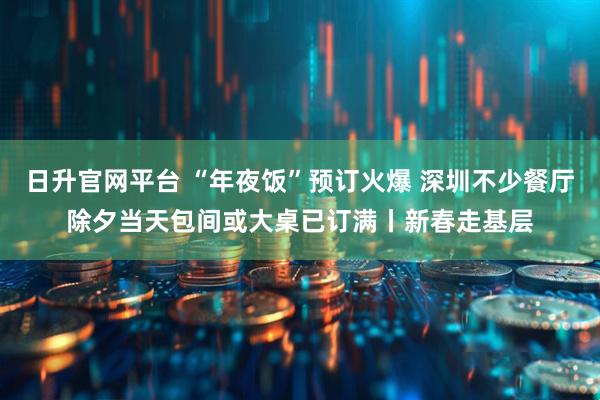 日升官网平台 “年夜饭”预订火爆 深圳不少餐厅除夕当天包间或大桌已订满丨新春走基层